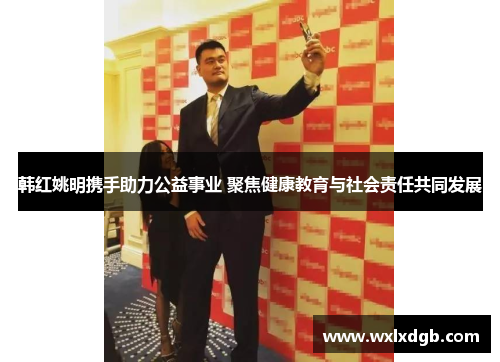 韩红姚明携手助力公益事业 聚焦健康教育与社会责任共同发展