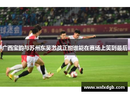 广西宝韵与苏州东吴激战正酣谁能在赛场上笑到最后